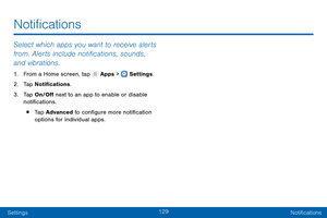 Page 138129
SettingsNotifications
Select which apps you want to receive alerts 
from. Alerts include notifications, sounds, 
and vibrations.
1. From a Home screen, tap  Apps >  Settings .
2.
 T

ap Notifications.
3.
 
T

ap On/Off next to an app to enable or disable 
notifications.
• Tap Advanced to configure more notification 
options for individual apps.
Notifications   