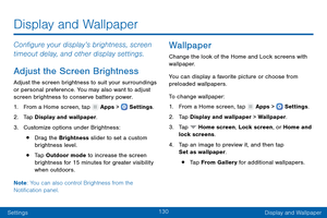 Page 139130
SettingsDisplay and Wallpaper
Configure your display’s brightness, screen 
timeout delay, and other display settings.
Adjust the Screen Brightness
Adjust the screen brightness to suit your surroundings 
or personal preference. You may also want to adjust 
screen brightness to conserve battery power.
1.
 F

rom a Home screen, tap 
 Apps >  Settings .
2.
 T

ap Display and wallpaper.
3.
 
Cust

omize options under Brightness:
• Drag the Brightness slider to set a custom 
brightness level.
• Tap Outdoor...