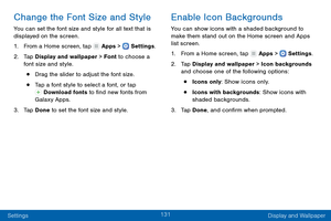 Page 140131
Settings Display and Wallpaper
Change the Font Size and Style
You can set the font size and style for all text that is 
displayed on the screen.
1.
 F

rom a Home screen, tap 
 Apps >  Settings .
2.
 T

ap Display and wallpaper > Font to choose a 
font size and style.
• Drag the slider to adjust the font size.
• Tap a font style to select a font, or tap  Download fonts to find new fonts from 
Galaxy Apps.
3.
 
T

ap Done to set the font size and style.
Enable Icon Backgrounds
You can show icons with...