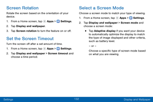 Page 141132
Settings Display and Wallpaper
Screen Rotation
Rotate the screen based on the orientation of your 
device.
1.
 F

rom a Home screen, tap 
 Apps >  Settings .
2.
 T

ap Display and wallpaper.
3.
 
T

ap Screen rotation to turn the feature on or off.
Set the Screen Timeout
Turn the screen off after a set amount of time.
1.
 F
 rom a Home screen, tap 
 Apps >  Settings .
2.
 T

ap Display and wallpaper > Screen timeout and 
choose a time period.
Select a Screen Mode
Choose a screen mode to match your...