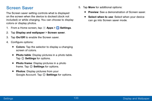 Page 142133
Settings Display and Wallpaper
Screen Saver
The Screen saver setting controls what is displayed 
on the screen when the device is docked (dock not 
included) or while charging. You can choose to display 
colors or display photos.
1.
 F

rom a Home screen, tap 
 Apps >  Settings .
2.
 T

ap Display and wallpaper > Screen saver.
3.
 
T

ap On/Off to enable the Screen saver.
4.
 
C

onfigure options:
• Colors: Tap the selector to display a changing 
screen of colors.
• Photo table: Display pictures in a...