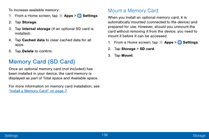 Page 145136
Settings Storage
To increase available memory:
1.
 F

rom a Home screen, tap 
 Apps >  Settings .
2.
 T

ap Storage .
3.
 
T

ap Internal storage (if an optional SD card is 
installed) .
4.
 
T

ap Cached data to clear cached data for all 
apps.
5.
 
T

ap Delete  to confirm.
Memory Card (SD Card)
Once an optional memory card (not included) has 
been installed in your device, the card memory is 
displayed as part of Total space and Available space.
For more information on memory card installation,...