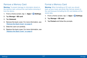 Page 146137
Settings Storage
Remove a Memory Card
Warning: To prevent damage to information stored on 
the memory card, unmount the card before removing it 
from the device.
1.
 F

rom a Home screen, tap 
 Apps >  Settings .
2.
 T

ap Storage  > SD card.
3.
 
T

ap Unmount.
4.
 
Remo

ve the back cover. For more information, see 
“Remove the Back Cover” on page 6 .
5.
 
S

lide the card out carefully.
6.
 
Replac

e the back cover. For more information, see 
“Replace the Back Cover” on page 8 .
Format a Memory...