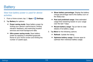 Page 147138
SettingsBattery
View how battery power is used for device 
activities.
1. From a Home screen, tap  Apps >  Settings .
2.
 T

ap Battery for options:
• Power saving mode: Save battery power by 
limiting your device’s performance, limiting 
vibration feedback, and restricting location 
services and most background data.
• Ultra power saving mode: Save battery 
power by applying a simplified grayscale 
theme to your Home screen and limiting the 
number of usable apps.
• Show battery percentage: Display...