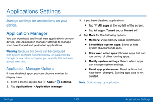 Page 148139
SettingsApplications Settings
Manage settings for applications on your 
device.
Application Manager
You can download and install new applications on your 
device. Use Application manager settings to manage 
your downloaded and preloaded applications.
Warning: Because this device can be configured 
with system software not provided by or supported by 
Google or any other company, you operate this software 
at your own risk.
Application Manager Options
If have disabled apps, you can choose whether to...