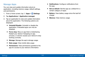 Page 149140
Settings Applications Settings
Manage Apps
You can view and update information about an 
application, including memory usage, default settings, 
and permissions.
1.
 F

rom a Home screen, tap 
 Apps >  Settings .
2.
 T

ap Applications > Application manager.
3.
 
T

ap an application to view and update information 
about the application. The following options are 
displayed:
• Uninstall/Disable: Uninstall or disable the 
application. Preloaded apps can only be 
disabled.
• Force stop: Stop an app...