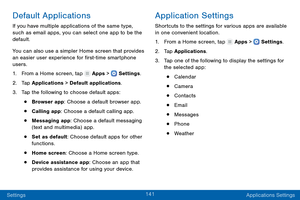 Page 150141
Settings Applications Settings
Default Applications
If you have multiple applications of the same type, 
such as email apps, you can select one app to be the 
default.
You can also use a simpler Home screen that provides 
an easier user experience for first-time smartphone 
users.
1.
 F

rom a Home screen, tap 
 Apps >  Settings .
2.
 T

ap Applications > Default applications.
3.
 
T

ap the following to choose default apps:
• Browser app: Choose a default browser app.
• Calling app: Choose a default...