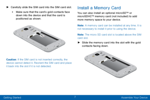 Page 167
Getting Started Assemble Your Device
 ►C

arefully slide the SIM card into the SIM card slot. 
• Make sure that the card’s gold contacts face 
down into the device and that the card is 
positioned as shown.
Caution: If the SIM card is not inserted correctly, the 
device cannot detect it. Reorient the SIM card and place 
it back into the slot if it is not detected.
Install a Memory Card
You can also install an optional microSD™ or 
microSDHC™ memory card (not included) to add 
more memory space to your...