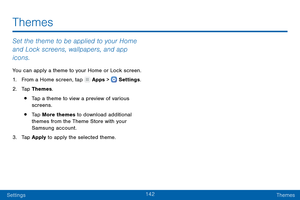 Page 151142
SettingsThemes
Themes
Set the theme to be applied to your Home 
and Lock screens, wallpapers, and app 
icons.
You can apply a theme to your Home or Lock screen.
1.
 F

rom a Home screen, tap 
 Apps >  Settings .
2.
 T

ap Themes.
• Tap a theme to view a preview of various 
screens.
• Tap More themes to download additional 
themes from the Theme Store with your 
Samsung account.
3.
 
T

ap Apply to apply the selected theme.   