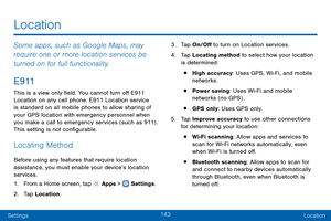 Page 152143
SettingsLocation
Some apps, such as Google Maps, may 
require one or more location services be 
turned on for full functionality.
E 9 11
This is a view only field. You cannot turn off E911 
Location on any cell phone. E911 Location service 
is standard on all mobile phones to allow sharing of 
your GPS location with emergency personnel when 
you make a call to emergency services (such as 911) . 
This setting is not configurable.
Locating Method
Before using any features that require location...