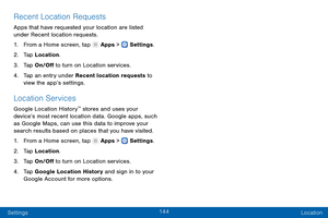 Page 153144
Settings Location
Recent Location Requests
Apps that have requested your location are listed 
under Recent location requests. 
1.
 F

rom a Home screen, tap 
 Apps >  Settings .
2.
 Ta

p  Location.
3.
 
T

ap On/Off to turn on Location services.
4.
 
T

ap an entry under Recent location requests to 
view the app’s settings.
Location Services
Google Location History™ stores and uses your 
device’s most recent location data. Google apps, such 
as Google Maps, can use this data to improve your 
search...