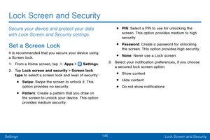 Page 154145
SettingsLock Screen and Security
Lock Screen and Security
Secure your device and protect your data 
with Lock Screen and Security settings.
Set a Screen Lock
It is recommended that you secure your device using 
a Screen lock.
1.
 F

rom a Home screen, tap 
 Apps >  Settings .
2.
 T

ap Lock screen and security > Screen lock 
type to select a screen lock and level of security:
• Swipe: Swipe the screen to unlock it. This 
option provides no security.
• Pattern : Create a pattern that you draw on 
the...