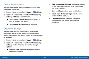 Page 157148
Settings Lock Screen and Security
Device Administration
Manage your device administrators and application 
installation privileges.
1.
 F

rom a Home screen, tap 
 Apps >  Settings .
2.
 T

ap Lock screen and security > Other security 
settings > Phone administrators.
• Tap Android Device Manager to allow it to 
lock or erase a lost device.
• Tap Support & Protection to enable it.
Credential Storage
Manage your security certificates. If a certificate 
authority (CA) certificate gets compromised or...