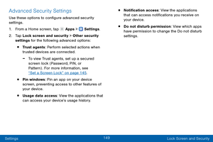 Page 158149
Settings Lock Screen and Security
Advanced Security Settings
Use these options to configure advanced security 
settings.
1.
 F

rom a Home screen, tap 
 Apps >  Settings .
2.
 T

ap Lock screen and security > Other security 
settings for the following advanced options: 
• Trust agents: Perform selected actions when 
trusted devices are connected.
 -To view Trust agents, set up a secured 
screen lock (Password, PIN, or 
Pattern) . For more information, see 
“Set a Screen Lock” on page 145 .
• Pin...