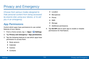 Page 159150
SettingsPrivacy and Emergency
Privacy and Emergency
Choose from various modes designed to 
hide personal content from being accessed 
by anyone else using your device, or to aid 
you in an emergency.
App Permissions
Control which apps have permissions to use certain 
features of your device.
1.
 F

rom a Home screen, tap 
 Apps >  Settings .
2.
 T

ap Privacy and emergency > App permissions.
3.
 
T

ap the following features to see which apps have 
permission to access them:
• Body sensors
•...