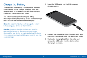 Page 189
Getting Started Assemble Your Device
Charge the Battery
Your device is powered by a rechargeable, standard 
Li-Ion battery. A USB charger (charging head and 
USB cable) is included with the device for charging 
the battery from any standard outlet.
The battery comes partially charged. A fully 
discharged battery requires up to four hours of charge 
time. You can use the device while charging.
Note: It is recommended you fully charge the battery 
before using your device for the first time.
Caution: Use...