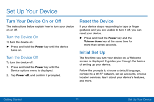 Page 2011
Getting StartedSet Up Your Device
Set Up Your Device
Turn Your Device On or Off
The instructions below explain how to turn your device 
on or off.
Turn the Device On
To turn the device on:
 ► Pr

ess and hold the Power  key until the device 
turns on.
Turn the Device Off
To turn the device off:
1.
 Pr

ess and hold the Power key until the 
Device options menu is displayed.
2.
 T

ap Power off, and confirm if prompted.
Reset the Device
If your device stops responding to taps or finger 
gestures and you...