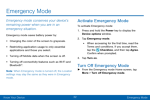 Page 4132
Know Your DeviceEmergency Mode
Emergency Mode
Emergency mode conserves your device’s 
remaining power when you are in an 
emergency situation.
Emergency mode saves battery power by:
• Changing the color of the screen to grayscale.
• Restricting application usage to only essential 
applications and those you select.
• Turning off Mobile data when the screen is off.
• Turning off connectivity features such as Wi-Fi and 
Blue tooth®.
Note : When Emergency mode is turned off, the Location 
settings may...