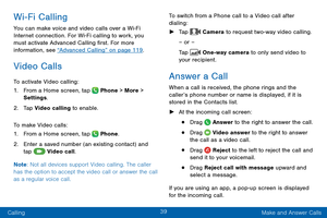 Page 4839
Calling Make and Answer Calls
Wi-Fi Calling
You can make voice and video calls over a Wi-Fi 
Int ernet connection. For Wi-Fi calling to work, you 
must activate Advanced Calling first. For more 
information, see “Advanced Calling” on page 119 .
Video Calls
To activate Video calling:
1.
 F

rom a Home screen, tap 
 Phone > More > 
Settings .
2.
 T

ap Video calling to enable.
To make Video calls:
1.
 F

rom a Home screen, tap 
 Phone.
2.
 Ent

er a saved number (an existing contact) and 
tap 
 Video...