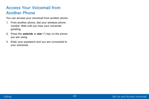 Page 5849
Calling Set Up and Access Voicemail
Access Your Voicemail from 
Another Phone
You can access your voicemail from another phone.
1.
 F

rom another phone, dial your wireless phone 
number. Wait until you hear your voicemail 
greeting.
2.
 Pr

ess the asterisk or star (*) key on the phone 
you are using.
3.
 
Ent
 er your password and you are connected to 
your voicemail.  