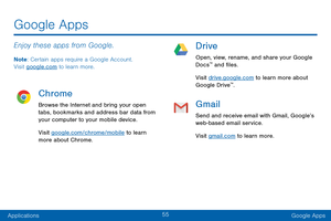 Page 6455
ApplicationsGoogle Apps
Enjoy these apps from Google.
Note : Certain apps require a Google Account.  
Visit google.com to learn more.
Chrome
Browse the Internet and bring your open 
tabs, bookmarks and address bar data from 
your computer to your mobile device.
Visit google.com/chrome/mobile to learn 
more about Chrome.
Drive
Open, view, rename, and share your Google 
Docs™ and files.
Visit drive.google.com to learn more about 
Google Drive
™.
Gmail
Send and receive email with Gmail, Google’s...