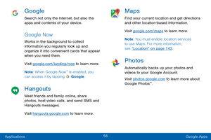 Page 6556
Applications Google Apps
Google
Search not only the Internet, but also the 
apps and contents of your device.
Google Now
Works in the background to collect 
information you regularly look up and 
organize it into convenient cards that appear 
when you need them.
Visit google.com/landing/now to learn more.
Note: When Google Now
™ is enabled, you 
can access it by tapping  Google.
Hangouts
Meet friends and family online, share 
photos, host video calls, and send SMS and 
Hangouts messages.
Visit...