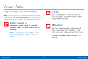 Page 6758
ApplicationsVerizon Apps
Enjoy these apps from Verizon Wireless.
Note : Certain applications require a data plan or paid 
subscription. Visit verizonwireless.com to learn more, or 
contact your service provider for additional information.
Caller Name IDSubscribe to Caller Name ID to identify 
unknown callers by name, picture, and city 
and state.
Note : A subscription is required to use this 
service. Contact your wireless provider for 
details.
Cloud
Back up and access your data. You can 
also use...