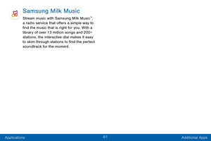 Page 7061
Applications Additional Apps
Samsung Milk Music
Stream music with Samsung Milk Music™, 
a radio service that offers a simple way to 
find the music that is right for you. With a 
library of over 13 million songs and 200+ 
stations, the interactive dial makes it easy 
to skim through stations to find the perfect 
soundtrack for the moment.  