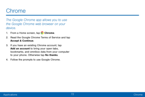 Page 8172
ApplicationsChrome
The Google Chrome app allows you to use 
the Google Chrome web browser on your 
device.
1. From a Home screen, tap  Chrome.
2.
 Re

ad the Google Chrome Terms of Service and tap 
Accept & Continue.
3.
 
If y

ou have an existing Chrome account, tap 
Add an account to bring your open tabs, 
bookmarks, and omnibox data from your computer 
to your phone. Otherwise tap No thanks.
4.
 
F

ollow the prompts to use Google Chrome.
Chrome   