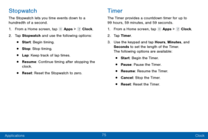 Page 8475
Applications Clock
Stopwatch
The Stopwatch lets you time events down to a 
hundredth of a second.
1.
 F

rom a Home screen, tap 
 Apps >  Clock.
2.
 T

ap Stopwatch  and use the following options:
• Start: Begin timing.
• Stop: Stop timing.
• Lap: Keep track of lap times.
• Resume: Continue timing after stopping the 
clock.
• Reset: Reset the Stopwatch to zero.
Timer
The Timer provides a countdown timer for up to 
99 hours, 59 minutes, and 59 seconds.
1.
 F

rom a Home screen, tap 
 Apps >  Clock.
2....