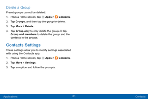 Page 9081
Applications Contacts
Delete a Group
Preset groups cannot be deleted.
1.
 F

rom a Home screen, tap 
 Apps >  Contacts.
2.
 T

ap Groups, and then tap the group to delete.
3.
 
T

ap More > Delete .
4.
 
T

ap Group only to only delete the group or tap 
Group and members to delete the group and the 
contacts in the groups.
Contacts Settings
These settings allow you to modify settings associated 
with using the Contacts app.
1.
 F

rom a Home screen, tap 
 Apps >  Contacts.
2.
 T

ap More > Settings ....