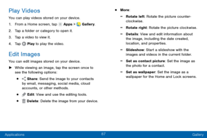 Page 9687
Applications Gallery
Play Videos
You can play videos stored on your device.
1.
 F

rom a Home screen, tap 
 Apps >  Gallery.
2.
 T

ap a folder or category to open it.
3.
 
T

ap a video to view it.
4.
 
T

ap 
 Play  to play the video.
Edit Images
You can edit images stored on your device.
 ►W

hile viewing an image, tap the screen once to 
see the following options:
•  Share: Send the image to your contacts 
by email, messaging, social media, cloud 
accounts, or other methods.
•  Edit: View and use...