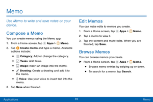 Page 9889
ApplicationsMemo
Use Memo to write and save notes on your 
device.
Compose a Memo
You can create memos using the Memo app.
1.
 F

rom a Home screen, tap 
 Apps >  Memo.
2.
 T

ap 
 Create memo and type a memo. Available 
options include:
•  Category : Add or change the category.
•  Tasks: Add tasks.
•  Image: Insert an image into the memo.
•  Drawing: Create a drawing and add it to 
the memo.
•  Voice: Use your voice to insert text into the 
memo.
3.
 
T

ap Save  when finished.
Edit Memos
You can...