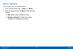 Page 9990
Applications Memo
Memo Options
You can edit, move, or manage memos.
1.
 F

rom a Home screen, tap 
 Apps >  Memo.
2.
 W

hile browsing memos, tap More for the following 
options:
• Edit: Select notes to delete or move.
• Manage categories: Create and manage 
categories to organize your memos.  