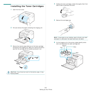 Page 14
Setting Up Your Printer
2.2
Installing the Toner Cartridges
1Open the front cover.
2Pull and remove the paper protecting the imaging unit.
3Remove four dummy caps which are on the toner cartridge 
entrances of the imaging unit. When you remove the dummy 
cap from the cartridge, lift the handle up and pull it out.
CAUTION: If you force too much to the dummy caps, it may 
cause problem.
4Holding the toner cartridges, shake thoroughly them from 
side to side to distribute the toner.
5Remove the cartridges...