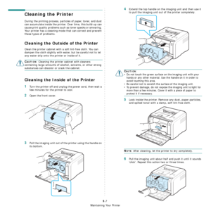 Page 33
Maintaining Your Printer
5.7
Cleaning the Printer
During the printing process, particles of paper, toner, and dust 
can accumulate inside the printer. Over time, this build-up can 
cause print quality problems such as toner specks or smearing. 
Your printer has a cleaning mode that can correct and prevent 
these types of problems.
Cleaning the Outside of the Printer
Clean the printer cabinet with a soft lint-free cloth. You can 
dampen the cloth slightly with water, but be careful not to let 
any water...