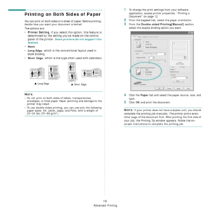 Page 71
Advanced Printing
19
Printing on Both Sides of Paper
You can print on both sides of a sheet of paper. Before printing, 
decide how you want your document oriented.
The options are:
•Printer Setting, if you select this option, this feature is 
determined by the setting you’ve made on the control 
panel of the printer. 
Some printers do not support this 
feature.
•None
•Long Edge, which is the conventional layout used in 
book binding.
•
Short Edge, which is the type often used with calendars.
NOTE: 
• Do...