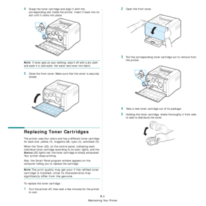 Page 29
Maintaining Your Printer
5.3
4Grasp the toner cartridge and align it with the 
corresponding slot inside the printer. Insert it back into its 
slot until it clicks into place.
NOTE: If toner gets on your clothing, wipe it off with a dry cloth 
and wash it in cold water. Hot water sets toner into fabric.
5Close the front cover. Make sure that the cover is securely 
closed.
Replacing Toner Cartridges
The printer uses four colors and has a different toner cartridge 
for each one: yellow (Y), magenta (M),...