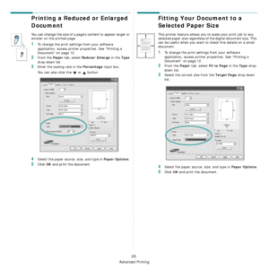 Page 72
Advanced Printing
20
Printing a Reduced or Enlarged 
Document 
You can change the size of a page’s content to appear larger or 
smaller on the printed page. 
1To change the print settings from your software 
application, access printer properties. See “Printing a 
Document” on page 12. 
2From the Paper tab, select Reduce/Enlarge in the Type 
drop-down list. 
3Enter the scaling rate in the Percentage input box.
You can also click the   or   button.
4Select the paper source, size, and type in Paper...