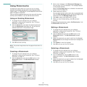 Page 73
Advanced Printing
21
Using Watermarks
The Watermark option allows you to print text over an existing 
document. For example, you may want to have large gray letters 
reading “DRAFT” or “CONFIDENTIAL” printed diagonally across the first 
page or all pages of a document. 
There are several predefined watermarks that come with the printer, 
and they can be modified, or you can add new ones to the list. 
Using an Existing Watermark
1To change the print settings from your software 
application, access...