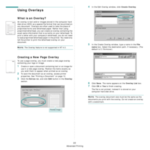 Page 74
Advanced Printing
22
Using Overlays
What is an Overlay?
An overlay is text and/or images stored in the computer hard 
disk drive (HDD) as a special file format that can be printed on 
any document. Overlays are often used to take the place of 
preprinted forms and letterhead paper. Rather than using 
preprinted letterhead, you can create an overlay containing the 
exact same information that is currently on your letterhead. To 
print a letter with your company’s letterhead, you do not need 
to load...