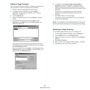 Page 75
Advanced Printing
23
Using a Page Overlay
After an overlay has been created, it is ready to be printed with 
your document. To print an overlay with a document:
1Create or open the document you want to print. 
2To change the print settings from your software 
application, access printer properties. See “Printing a 
Document” on page 12. 
3Click the Extras tab. 
4Select the desired overlay from the Overlay drop-down 
list box. 
5If the overlay file you want does not appear in the 
Overlay list, click...