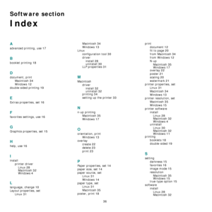 Page 88
36
Software section 
Index
A
advanced printing, use 17
B
booklet printing 18
D
document, printMacintosh
 34
Windows 12
double-sided printing 19
E
Extras properties, set 16
F
favorites settings, use 16
G
Graphics properties, set 15
H
help, use 16
I
installprinter driverLinux
 28
Macintosh 32Windows 4
L
language, change 10
Layout properties, set Linux
 31
Macintosh 34
Windows 13
Linuxconfiguration tool
 30
driverinstall
 28
uninstall 30LLP properties 31
M
Macintosh driverinstall
 32uninstall 32printing...