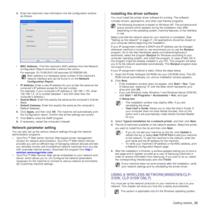 Page 23Getting started_23
5.Enter the machine’s new information into the configuration window 
as follows:
•MAC Address : Find the machine’s MAC address from the Network 
Configuration Report and enter it without the colons.
For example, 00:15:99:29:51:A8 becomes 0015992951A8. 
•IP Address: Enter a new IP address for your printer the same as the 
computer’s IP address except for the last number.
For example, if your computer’s IP address is 192.168.1.150, enter 
192.168.1.X. (X is number between 1 and 254 other...