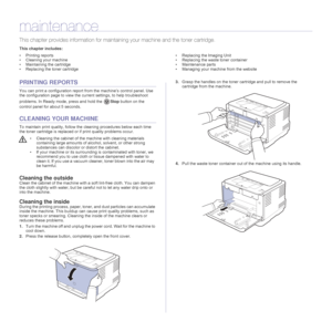 Page 3838 _Maintenance
maintenance
This chapter provides information for maintaining your machine and the toner cartridge.
This chapter includes:
• Printing reports
• Cleaning your machine
• Maintaining the cartridge
• Replacing the toner cartridge• Replacing the Imaging Unit
• Replacing the waste toner container
• Maintenance parts
• Managing your machine from the website
PRINTING REPORTS
You can print a configuration report from the machine’s control panel. Use 
the configuration page to view the current...