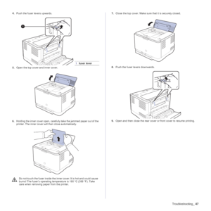 Page 47Troubleshooting_47
4.Push the fuser levers upwards.  
5.Open the top cover and inner cover.  
6.Holding the inner cover open, carefully take the jammed paper out of the 
printer. The inner cover will then close automatically.  7.Close the top cover. Make sure that it is securely closed. 
8.Push the fuser levers downwards.
9.Open and then close the rear cover or front cover to resume printing.
1fuser lever
Do not touch the fuser inside the inner cover. It is hot and could cause 
burns! The fuser’s...