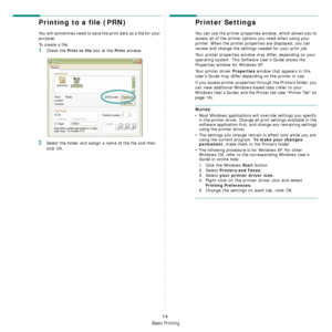 Page 81Basic Printing
14
Printing to a file (PRN)  
You will sometimes need to save the print data as a file for your 
purpose. 
To create a file:
1Check the Print to file box at the Print window.
2Select the folder and assign a name of the file and then 
click OK.
Printer Settings
You can use the printer properties window, which allows you to 
access all of the printer options you need when using your 
printer. When the printer properties are displayed, you can 
review and change the settings needed for your...