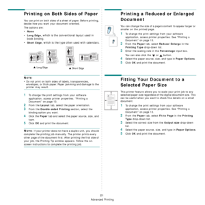 Page 88Advanced Printing
21
Printing on Both Sides of Paper
You can print on both sides of a sheet of paper. Before printing, 
decide how you want your document oriented.
The options are:
•None
•Long Edge, which is the conventional layout used in 
book binding.
•
Short Edge, which is the type often used with calendars.
NOTE: 
• Do not print on both sides of labels, transparencies, 
envelopes, or thick paper. Paper jamming and damage to the 
printer may result. 
1To change the print settings from your software...