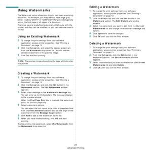 Page 89Advanced Printing
22
Using Watermarks
The Watermark option allows you to print text over an existing 
document. For example, you may want to have large gray 
letters reading “DRAFT” or “CONFIDENTIAL” printed diagonally 
across the first page or all pages of a document. 
There are several predefined watermarks that come with the 
printer, and they can be modified, or you can add new ones to 
the list. 
Using an Existing Watermark
1To change the print settings from your software 
application, access...