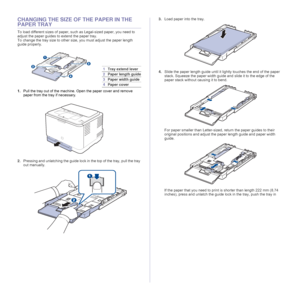 Page 3434 _Selecting and loading print media
CHANGING THE SIZE OF THE PAPER IN THE 
PAPER TRAY
To load different sizes of paper, such as Legal-sized paper, you need to 
adjust the paper guides to extend the paper tray.
To change the tray size to other size, you must adjust the paper length 
guide properly.
1.Pull the tray out of the machine. Open the paper cover and remove 
paper from the tray if necessary. 
2.Pressing and unlatching the guide lock in the top of the tray, pull the tray 
out manually.3.Load...